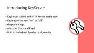 • KeyServer is DNS and HTTP keying made easy
• Easily turn the keys “on” or “off”
• Greppable logs
• Alerts for Slack and Email
• Built to be behind Apache mod_rewrite
Introducing KeyServer
 
