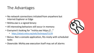 • No network connections initiated from anywhere but
Internet Explorer or Edge
• Mshta.exe is a signed binary
• All interesting behaviors still occur in memory
• Everyone’s looking for “mshta.exe https://...”
• https://attack.mitre.org/wiki/Technique/T1170
• Bonus: Not a console application, fits nicely with scheduled
tasks
• Downside: Mshta.exe execution itself may set of alarms
The Advantages
 
