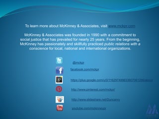 To learn more about McKinney & Associates, visit www.mckpr.com
McKinney & Associates was founded in 1990 with a commitment to
social justice that has prevailed for nearly 25 years. From the beginning,
McKinney has passionately and skillfully practiced public relations with a
conscience for local, national and international organizations.
@mckpr
facebook.com/mckpr
youtube.com/mckinneypr
http://www.pinterest.com/mckpr/
http://www.slideshare.net/Duncanry
https://plus.google.com/u/0/116297499833607061286/about
 