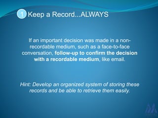 If an important decision was made in a non-
recordable medium, such as a face-to-face
conversation, follow-up to confirm the decision
with a recordable medium, like email.
Hint: Develop an organized system of storing these
records and be able to retrieve them easily.
Keep a Record...ALWAYS1
 