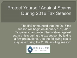 The IRS announced that the 2016 tax
season will begin on January 19th, 2016.
Taxpayers can protect themselves against
scam artists during the tax season by taking
a few precautions. Use the following tips to
stay safe during the 2016 tax-filing season.
 