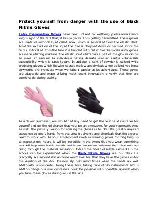 Protect yourself from danger with the use of Black
Nitrile Gloves
Latex Examination Gloves have been utilized by wellbeing professionals since
long in light of the fact that; it keeps germs from getting transmitted. These gloves
are made of smooth liquid called latex, which is separated from the elastic plant.
Amid the extraction of the liquid the tree is chopped down or harmed. Once the
fluid is extricated from the tree it is handled with distinctive chemicals lastly gloves
are made utilizing machine. The elastic liquid utilized as a part of the gloves can be
an issue of concern to individuals having delicate skin or elastic unfavorable
susceptibility which is basic today. In addition a sort of powder is utilized while
producing gloves which likewise causes mellow anaphylaxis when utilized yet these
downsides are irrelevant when we take a gander at its advantages. These gloves
are adaptable and made utilizing most recent innovation to verify that they are
comfortable during activity.
As a clever purchaser, you would certainly need to get the best hand insurance for
yourself and on the off chance that you are an executive, for your representatives
as well. The primary reason for utilizing the gloves is to offer the greatly required
assurance to one's hands from the unsafe solvents and chemicals that the experts
need to work with. As your employment involves wearing gloves for long living up
to expectations hours, it will be incredible in the event that you wear something
that will help your hands breath and in the meantime help you feel what you are
doing through the material sensation. Indeed the finest of subtle elements in the
articles can be experienced when the Black Nitrile Gloves are on. They are
practically like second skin and one won't ever feel that they have the gloves on for
the duration of the day. Its non slip hold amid times when the hands are wet
additionally is wonderful. Along these lines, taking care of oily instruments and in
addition dangerous wax containers could be possible with incredible aplomb when
you have these gloves staring you in the face.
 