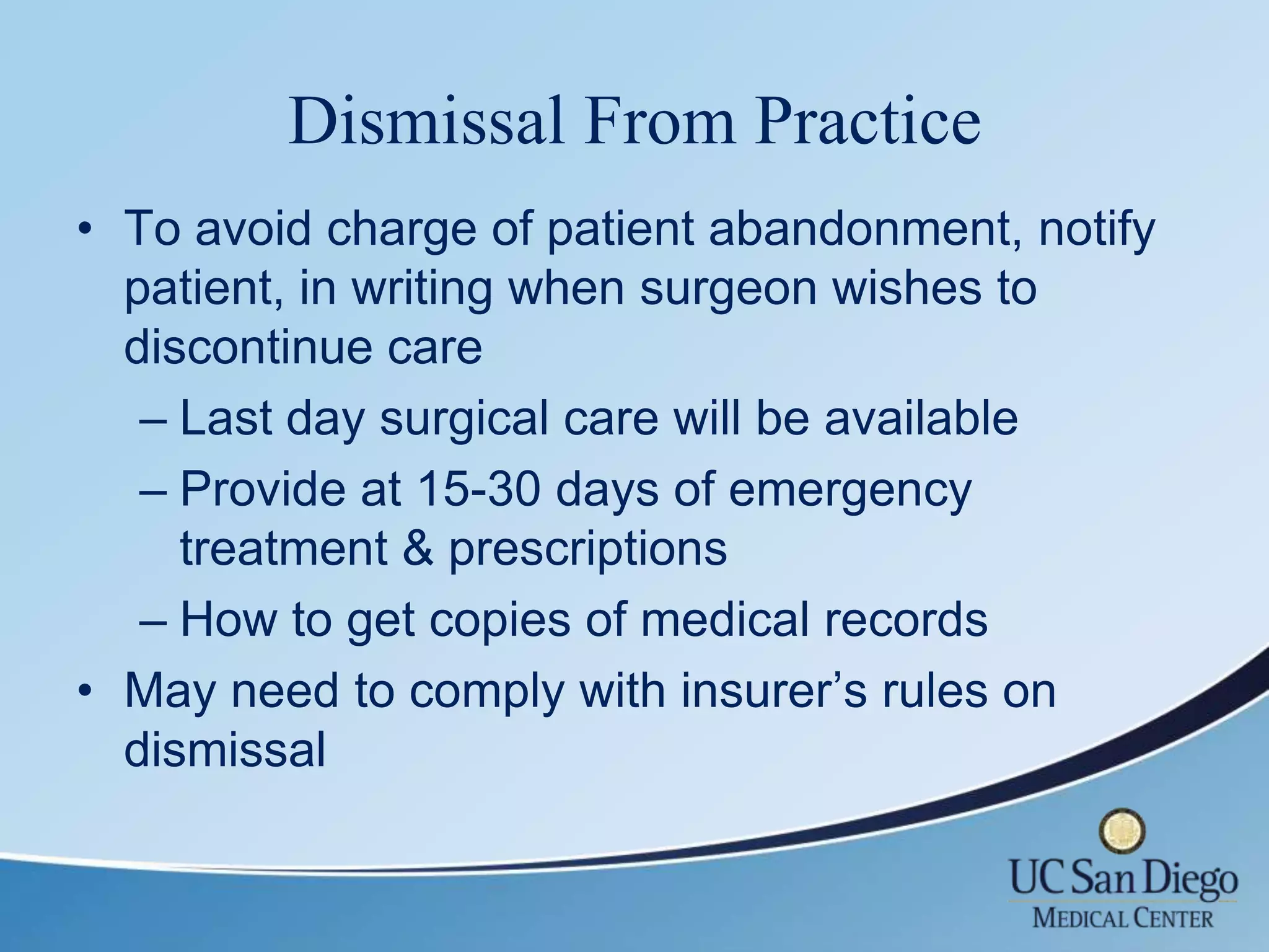 Dismissal From Practice
• To avoid charge of patient abandonment, notify
  patient, in writing when surgeon wishes to
  discontinue care
   – Last day surgical care will be available
   – Provide at 15-30 days of emergency
     treatment & prescriptions
   – How to get copies of medical records
• May need to comply with insurer’s rules on
  dismissal
 