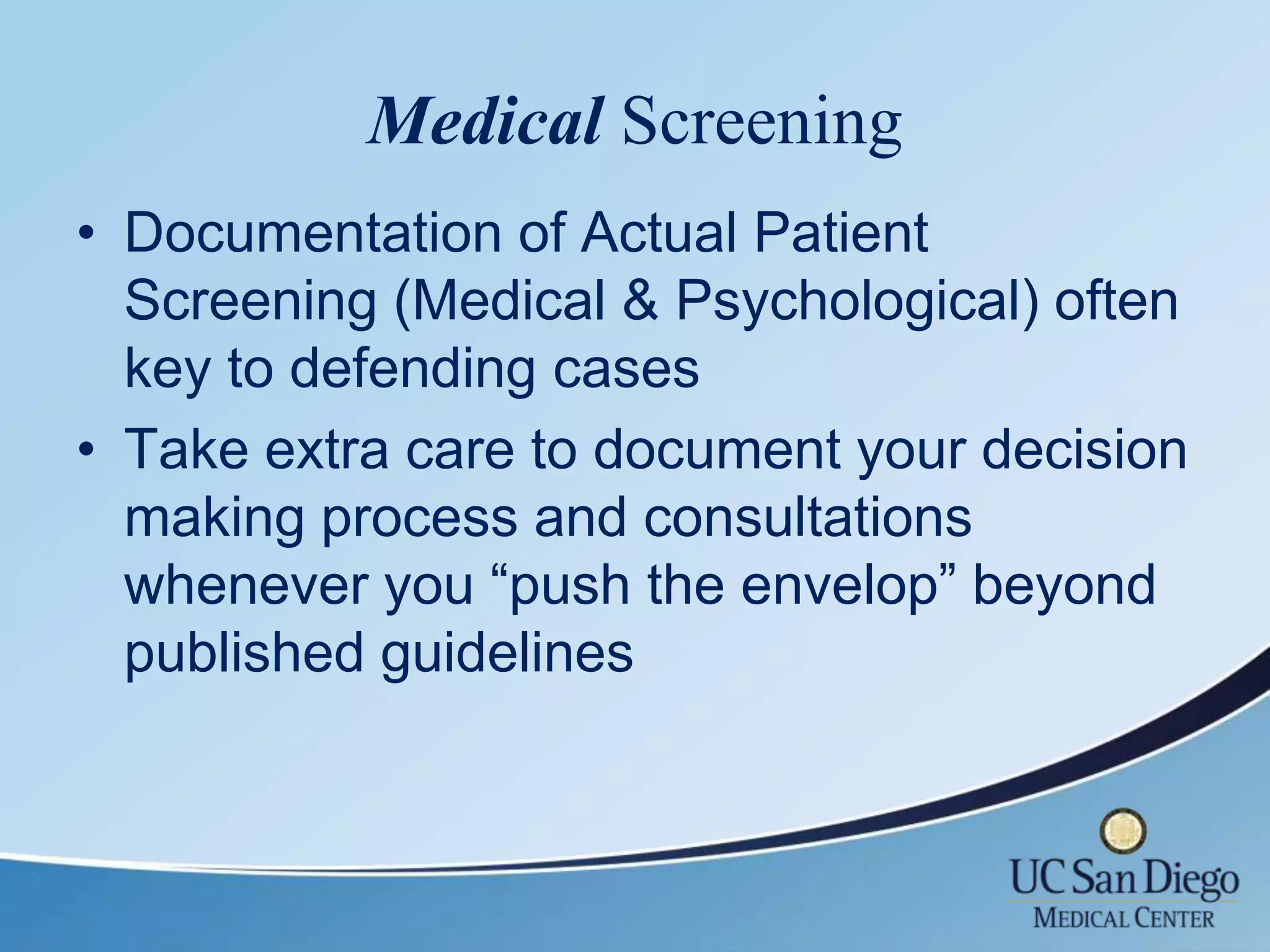 Medical Screening
• Documentation of Actual Patient
  Screening (Medical & Psychological) often
  key to defending cases
• Take extra care to document your decision
  making process and consultations
  whenever you “push the envelop” beyond
  published guidelines
 