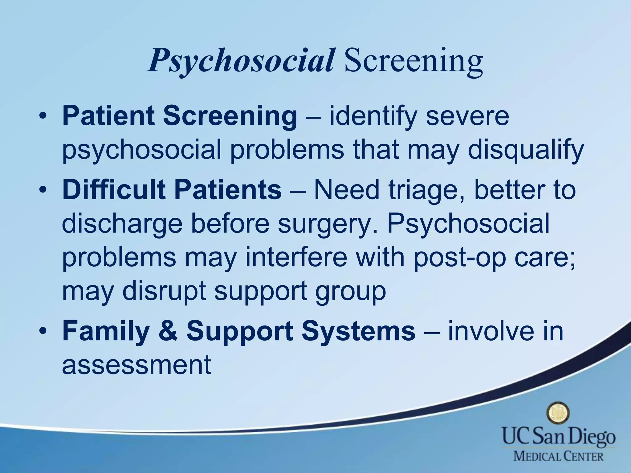 Psychosocial Screening
• Patient Screening – identify severe
  psychosocial problems that may disqualify
• Difficult Patients – Need triage, better to
  discharge before surgery. Psychosocial
  problems may interfere with post-op care;
  may disrupt support group
• Family & Support Systems – involve in
  assessment
 