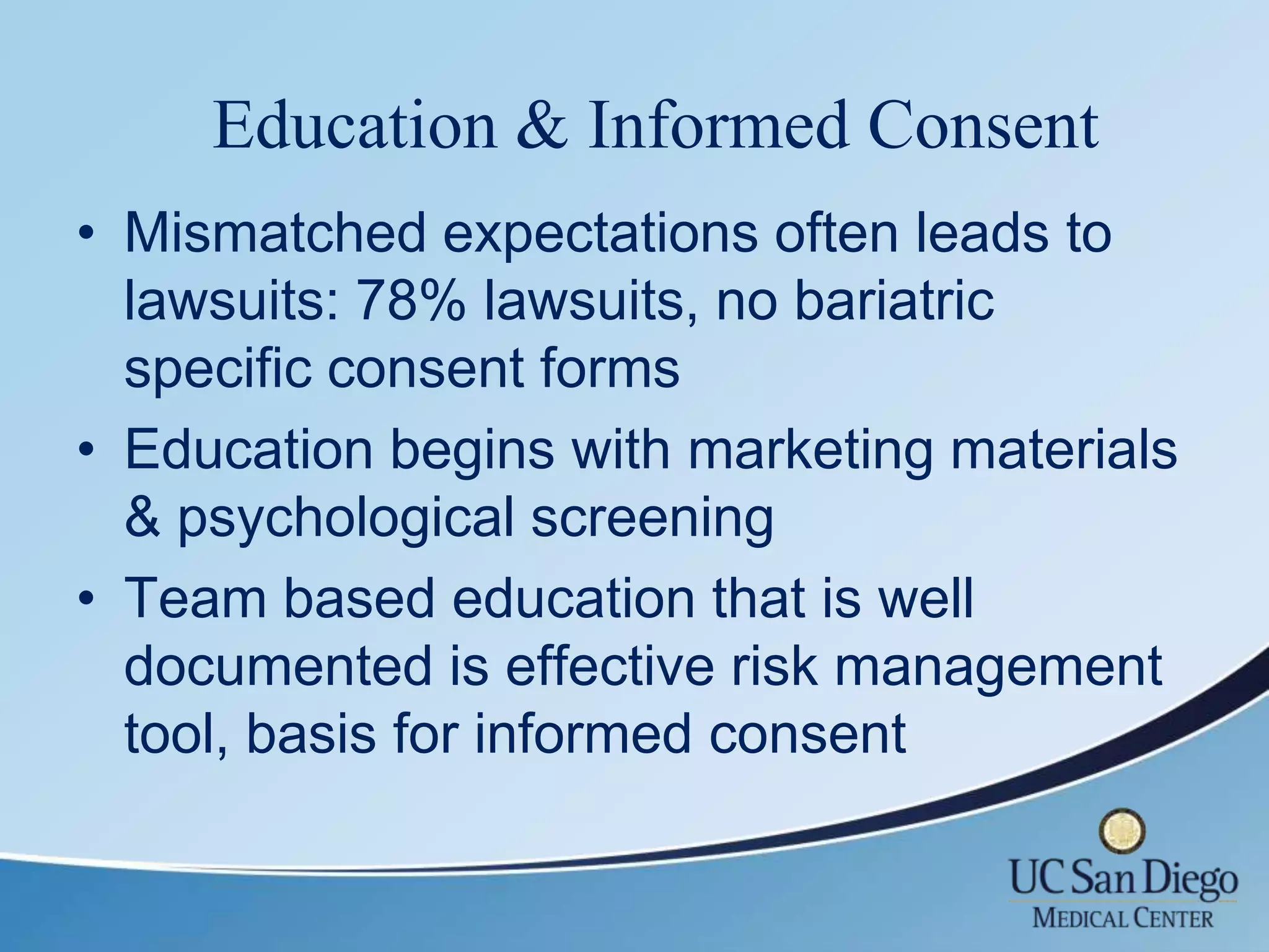 Education & Informed Consent
• Mismatched expectations often leads to
  lawsuits: 78% lawsuits, no bariatric
  specific consent forms
• Education begins with marketing materials
  & psychological screening
• Team based education that is well
  documented is effective risk management
  tool, basis for informed consent
 