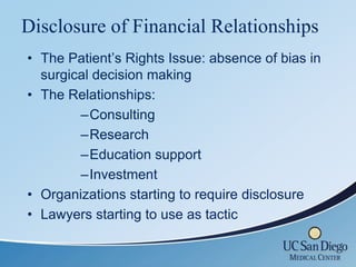 Disclosure of Financial Relationships
• The Patient’s Rights Issue: absence of bias in
  surgical decision making
• The Relationships:
        –Consulting
        –Research
        –Education support
        –Investment
• Organizations starting to require disclosure
• Lawyers starting to use as tactic
 