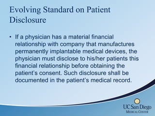 Evolving Standard on Patient
Disclosure
• If a physician has a material financial
  relationship with company that manufactures
  permanently implantable medical devices, the
  physician must disclose to his/her patients this
  financial relationship before obtaining the
  patient’s consent. Such disclosure shall be
  documented in the patient’s medical record.
 