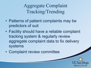 Aggregate Complaint
           Tracking/Trending
• Patterns of patient complaints may be
  predictors of suit
• Facility should have a reliable complaint
  tracking system & regularly review
  aggregate complaint data to fix delivery
  systems
• Complaint review committee
 