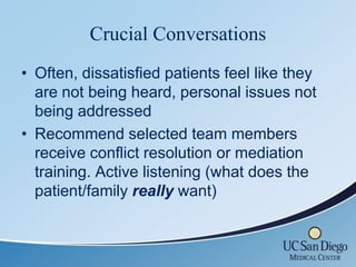 Crucial Conversations
• Often, dissatisfied patients feel like they
  are not being heard, personal issues not
  being addressed
• Recommend selected team members
  receive conflict resolution or mediation
  training. Active listening (what does the
  patient/family really want)
 