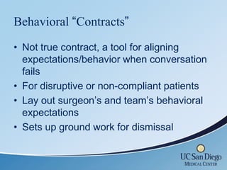 Behavioral “Contracts”
• Not true contract, a tool for aligning
  expectations/behavior when conversation
  fails
• For disruptive or non-compliant patients
• Lay out surgeon’s and team’s behavioral
  expectations
• Sets up ground work for dismissal
 