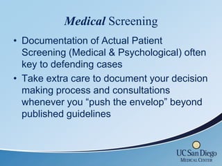 Medical Screening
• Documentation of Actual Patient
  Screening (Medical & Psychological) often
  key to defending cases
• Take extra care to document your decision
  making process and consultations
  whenever you “push the envelop” beyond
  published guidelines
 
