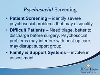 Psychosocial Screening
• Patient Screening – identify severe
  psychosocial problems that may disqualify
• Difficult Patients – Need triage, better to
  discharge before surgery. Psychosocial
  problems may interfere with post-op care;
  may disrupt support group
• Family & Support Systems – involve in
  assessment
 