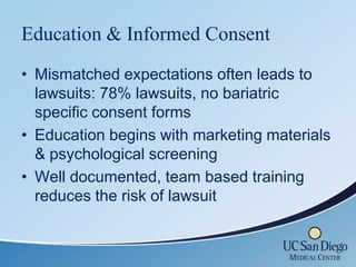 Education & Informed Consent
• Mismatched expectations often leads to
  lawsuits: 78% lawsuits, no bariatric
  specific consent forms
• Education begins with marketing materials
  & psychological screening
• Well documented, team based training
  reduces the risk of lawsuit
 