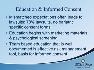Education & Informed Consent
• Mismatched expectations often leads to
  lawsuits: 78% lawsuits, no bariatric
  specific consent forms
• Education begins with marketing materials
  & psychological screening
• Team based education that is well
  documented is effective risk management
  tool, basis for informed consent
 