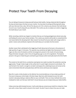 Protect Your Teeth From Decaying


You are taking all measures to keep yourself and your kids healthy. Having a balanced diet throughout
the day and exercising in the Gym are your routine. You have been brushing and flossing teeth along
with your kids two times a day. Still one fine day you are in for a shock as you discover that tooth decay
has set in your mouth along with your kids teeth. This is when you do an analysis as to what is triggering
the tooth decay in your mouth.



While consulting a dentist you happen to mention that you are having packaged juice almost every day
and feeding the same to your family members. This is when your dentist will be able to comprehend the
real reason behind the decaying teeth. New research has found fruit juices laden with vinegar which is
acidic in nature and contributes majorly to the tooth decay as it corrodes into the enamel.



Another reason that is attributed to the triggering of tooth decay due to fruit juice is the presence of
high quantity of sugar in fruit juices. This quantity may sometimes be higher than that present in soda.
Sugar acts like a tonic for bacteria and the microorganisms present in the mouth of human beings.
Plaque formation also gets a shot in the arm by getting sugar as one of its ingredients. The bacteria
present in the gums irritate the gums and lead to gum diseases which eventually lead to the fall of teeth.



The enamel on the teeth forms a protective covering but one needs to protect this protective covering
aggressively. Though it looks tough on the surface but it is quite fragile and prone to acid attacks. The
acid formed in the mouth is enough to corrode it and expose the underlying tissues and nerves to the
outer environment that will surely play havoc with the nerves and tissues once exposed.



Now this is quite a tricky situation as the dietician has recommended you to have ample quantities of
fruit juice to keep your entire body in the best shape. Now here while having fruit juice the tooth
enamel is decaying making an adverse effect on your oral health. There are many methods that can be
employed to make sure that your teeth don’t rot just because you are trying to keep your body healthy.



Follow some tips while having fruit juice. It will surely help you conserve your teeth for a long time. Have
juice with a straw. Never swish it around in the mouth. You don’t have to chew it thus you can make
 