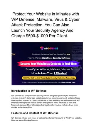 Protect Your Website in Minutes with
WP Defense: Malware, Virus & Cyber
Attack Protection. You Can Also
Launch Your Security Agency And
Charge $500-$1000 Per Client.
Introduction to WP Defense
WP Defense is a comprehensive security solution designed specifically for WordPress
websites. In today's digital age, website security has become paramount, and WordPress
sites are often targeted by cybercriminals due to their popularity and widespread use. WP
Defense aims to provide website owners and agencies with a robust set of tools and
features to safeguard their sites against various threats, including malware, brute-force
attacks, and vulnerabilities.
Features and Content of WP Defense
WP Defense offers a wide range of features to enhance the security of WordPress websites.
Here are some of the key features:
 