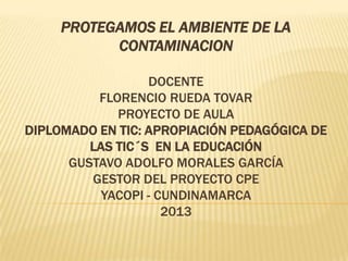 PROTEGAMOS EL AMBIENTE DE LA
           CONTAMINACION

                  DOCENTE
          FLORENCIO RUEDA TOVAR
             PROYECTO DE AULA
DIPLOMADO EN TIC: APROPIACIÓN PEDAGÓGICA DE
         LAS TIC´S EN LA EDUCACIÓN
      GUSTAVO ADOLFO MORALES GARCÍA
         GESTOR DEL PROYECTO CPE
          YACOPI - CUNDINAMARCA
                    2013
 