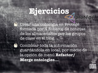 Ejercicios
Crear una ontología en Protégé
formada por 4 ﬁcheros de noticias
de los almacenados por los grupos
de clase en el blog.
Combinar toda la información
guardándola en local, por medio de
la opción de menú Refactor/
Merge ontologies...
 
