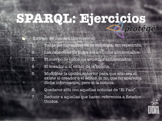 SPARQL: Ejercicios
  Extraer de manera incremental:
  1.   Todas las instancias de tu ontología, sin repetición.
  2.   Las cabeceras de todos los artículos almacenados.
  3.   El cuerpo de todos los artículos almacenados.
  4.   El creador o el editor de la noticia.
  5.   Modiﬁcar la opción anterior para que sólo sea si
       existe el creador o el editor. Si no, que no aparezca
       dicha información, pero sí la noticia.
  6.   Quedaros sólo con aquellas noticias de “El País”.
  7.   Reducir a aquellas que hacen referencia a Estados
       Unidos.
 
