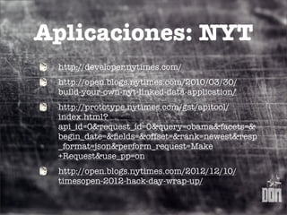 Aplicaciones: NYT
 http://developer.nytimes.com/
 http://open.blogs.nytimes.com/2010/03/30/
 build-your-own-nyt-linked-data-application/
 http://prototype.nytimes.com/gst/apitool/
 index.html?
 api_id=0&request_id=0&query=obama&facets=&
 begin_date=&ﬁelds=&offset=&rank=newest&resp
 _format=json&perform_request=Make
 +Request&use_pp=on
 http://open.blogs.nytimes.com/2012/12/10/
 timesopen-2012-hack-day-wrap-up/
 