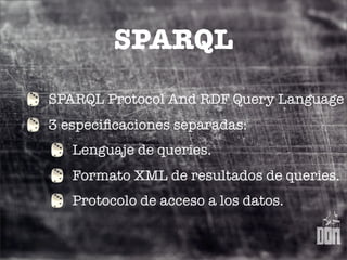 SPARQL
SPARQL Protocol And RDF Query Language
3 especiﬁcaciones separadas:
   Lenguaje de queries.
   Formato XML de resultados de queries.
   Protocolo de acceso a los datos.
 