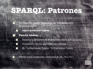 SPARQL: Patrones
 Se basa en casar patrones de tripletas con
 tripletas RDF.
    sujeto predicado objeto .

 Patrón básico:
    Secuencia de patrones de tripletas unido por un punto.
    Conjunción de sus patrones de tripletas.
    Ej.: ?x foaf:name ?name . ?x foaf:mbox ?mbox


 Patrón para instancias: predicado a (Ej.: ?s a ?o )
 