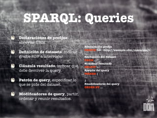 SPARQL: Queries
Declaraciones de preﬁjos:
abreviar URIs.
                                  #declaración preﬁjo
                                  PREFIX foo: <http://example.com/resources/>
Deﬁnición de datasets: indicar    ...
grafos RDF a interrogar.          #deﬁnición del dataset
                                  FROM ...
                                  #cláusula resultado
Cláusula resultado, indicar qué   SELECT ...
debe devolver la query.           #patrón del query
                                  WHERE {
                                  ...
Patrón de query, especiﬁcar lo    }
que se pide del dataset.          #modiﬁcadores del query
                                  ORDER BY ...

Modiﬁcadores de query, partir,
ordenar y reunir resultados.
 
