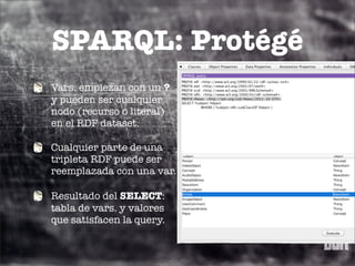SPARQL: Protégé
Vars. empiezan con un ?
y pueden ser cualquier
nodo (recurso o literal)
en el RDF dataset.

Cualquier parte de una
tripleta RDF puede ser
reemplazada con una var.

Resultado del SELECT:
tabla de vars. y valores
que satisfacen la query.
 