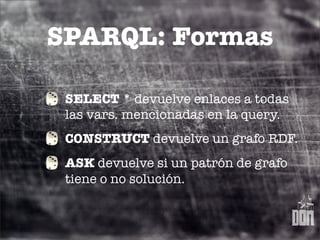 SPARQL: Formas

 SELECT * devuelve enlaces a todas
 las vars. mencionadas en la query.
 CONSTRUCT devuelve un grafo RDF.
 ASK devuelve si un patrón de grafo
 tiene o no solución.
 