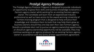 Protégé Agency Producer
The Protégé Agency Producer Program is designed to provide individuals
an opportunity to grow their skills and business knowledge to become a
Farmers agency owner while working for an existing Farmers agency
owner. The candidate will learn from an experienced industry
professional as well as have access to the award-winning University of
Farmers training program that is designed to help enhance their
knowledge and introduce them to tools that may help them grow as
business owners should they one day own their own Farmers agency.
Should a candidate elect not to pursue an agency ownership opportunity,
or should an agency ownership opportunity not be available, they may
continue working as an agency producer for an existing Farmers agency
owner in accordance with the terms of their appointment agreement.
 