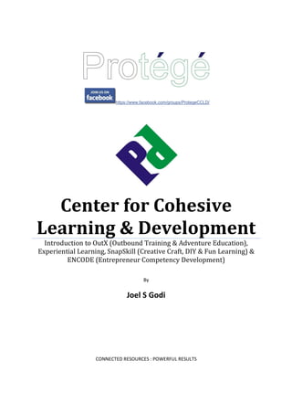 https://www.facebook.com/groups/ProtegeCCLD/
Center for Cohesive
Learning & Development
Introduction to OutX (Outbound Training & Adventure Education),
Experiential Learning, SnapSkill (Creative Craft, DIY & Fun Learning) &
ENCODE (Entrepreneur Competency Development)
By
Joel S Godi
CONNECTED RESOURCES : POWERFUL RESULTS
 
