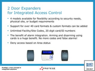 2 Door Expanders for Integrated Access Control 4 models available for flexibility according to security needs, physical site, or budget requirements Support for over 40 card formats & custom formats can be added Unlimited Facility/Site Codes, 20 digit card/ID numbers  The benefit of alarm integration. Arming and disarming using cards is a huge benefit. No more codes and false alarms! Deny access based on Area status 