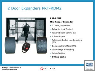 2 Door Expanders PRT-RDM2 PRT-RDM2 Mini Reader Expander 2 Doors, 4 Readers Relay for Lock Control Powered from Comm. Bus 6 Zone Inputs Selectable End of Line Resistors (EOL) Decisions from Main CTRL Low Voltage Monitoring Cost-effective Offline Cache 
