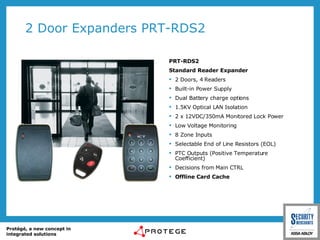 2 Door Expanders PRT-RDS2 PRT-RDS2 Standard Reader Expander 2 Doors, 4 Readers Built-in Power Supply Dual Battery charge options 1.5KV Optical LAN Isolation 2 x 12VDC/350mA Monitored Lock Power Low Voltage Monitoring 8 Zone Inputs Selectable End of Line Resistors (EOL) PTC Outputs ( Positive Temperature Coefficient) Decisions from Main CTRL Offline Card Cache 