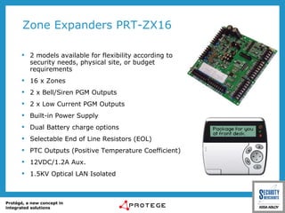 Zone Expanders PRT-ZX16 2 models available for flexibility according to security needs, physical site, or budget requirements 16 x Zones 2 x Bell/Siren PGM Outputs 2 x Low Current PGM Outputs Built-in Power Supply Dual Battery charge options Selectable End of Line Resistors (EOL) PTC Outputs ( Positive Temperature Coefficient) 12VDC/1.2A Aux. 1.5KV Optical LAN Isolated 