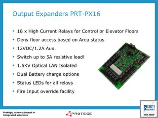 Output Expanders PRT-PX16 16 x High Current Relays for Control or Elevator Floors Deny floor access based on Area status 12VDC/1.2A Aux. Switch up to 5A resistive load! 1.5KV Optical LAN Isolated Dual Battery charge options Status LEDs for all relays Fire Input override facility 