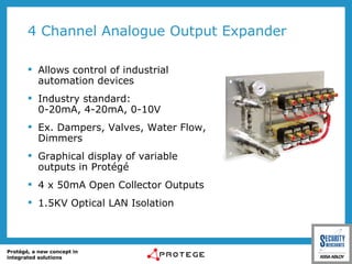 4 Channel Analogue Output Expander Allows control of industrial automation devices Industry standard:  0-20mA, 4-20mA, 0-10V Ex. Dampers, Valves, Water Flow, Dimmers Graphical display of variable outputs in Protégé 4 x 50mA Open Collector Outputs 1.5KV Optical LAN Isolation 