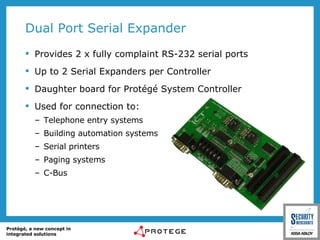Dual Port Serial Expander Provides 2 x fully complaint RS-232 serial ports Up to 2 Serial Expanders per Controller  Daughter board for Protégé System Controller Used for connection to: Telephone entry systems Building automation systems Serial printers Paging systems C-Bus 
