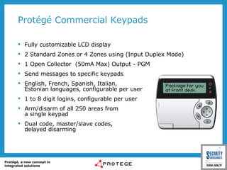 Protégé Commercial Keypads Fully customizable LCD display 2 Standard Zones or 4 Zones using (Input Duplex Mode) 1 Open Collector  (50mA Max) Output - PGM Send messages to specific keypads English, French, Spanish, Italian,  Estonian languages, configurable per user 1 to 8 digit logins, configurable per user Arm/disarm of all 250 areas from  a single keypad Dual code, master/slave codes,  delayed disarming 