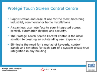 Protégé Touch Screen Control Centre Sophistication and ease of use for the most discerning industrial, commercial or home installations A seamless user interface to your integrated access control, automation devices and security. The Protégé Touch Screen Control Centre is the ideal solution to creating an outstanding user experience Eliminate the need for a myriad of keypads, control panels and switches for each part of a system create true integration in any building 