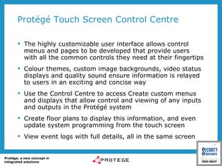 Protégé Touch Screen Control Centre The highly customizable user interface allows control menus and pages to be developed that provide users with all the common controls they need at their fingertips Colour themes, custom image backgrounds, video status displays and quality sound ensure information is relayed to users in an exciting and concise way Use the Control Centre to access Create custom menus and displays that allow control and viewing of any inputs and outputs in the Protégé system Create floor plans to display this information, and even update system programming from the touch screen View event logs with full details, all in the same screen 