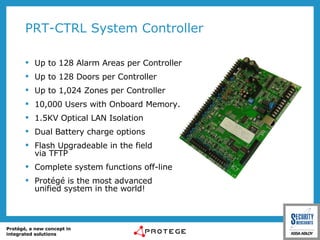 PRT-CTRL System Controller Up to 128 Alarm Areas per Controller Up to 128 Doors per Controller Up to 1,024 Zones per Controller 10,000 Users with Onboard Memory. 1.5KV Optical LAN Isolation Dual Battery charge options Flash Upgradeable in the field via TFTP Complete system functions off-line Protégé is the most advanced  unified system in the world! 