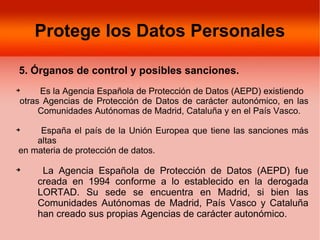 Protege los Datos Personales

5. Órganos de control y posibles sanciones.

     Es la Agencia Española de Protección de Datos (AEPD) existiendo
otras Agencias de Protección de Datos de carácter autonómico, en las
     Comunidades Autónomas de Madrid, Cataluña y en el País Vasco.

     España el país de la Unión Europea que tiene las sanciones más
    altas
en materia de protección de datos.


     La Agencia Española de Protección de Datos (AEPD) fue
    creada en 1994 conforme a lo establecido en la derogada
    LORTAD. Su sede se encuentra en Madrid, si bien las
    Comunidades Autónomas de Madrid, País Vasco y Cataluña
    han creado sus propias Agencias de carácter autonómico.
 