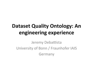 Dataset	Quality	Ontology:	An	
engineering	experience	
Jeremy	Deba*sta	
University	of	Bonn	/	Fraunhofer	IAIS	
Germany	
 