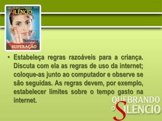 • Estabeleça regras razoáveis para a criança.
  Discuta com ela as regras de uso da internet;
  coloque-as junto ao computador e observe se
  são seguidas. As regras devem, por exemplo,
  estabelecer limites sobre o tempo gasto na
  internet.
 
