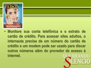 • Monitore sua conta telefônica e o extrato de
  cartão de crédito. Para acessar sites adultos, o
  internauta precisa de um número do cartão de
  crédito e um modem pode ser usado para discar
  outros números além do provedor de acesso à
  internet.
 