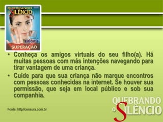 • Conheça os amigos virtuais do seu filho(a). Há
  muitas pessoas com más intenções navegando para
  tirar vantagem de uma criança.
• Cuide para que sua criança não marque encontros
  com pessoas conhecidas na internet. Se houver sua
  permissão, que seja em local público e sob sua
  companhia.
Fonte: http//censura.com.br
 