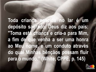 Toda criança nascida no lar é um
depósito sagrado. Deus diz aos pais:
"Toma esta criança e cria-a para Mim,
a fim de que venha a ser uma honra
ao Meu nome, e um conduto através
do qual Minhas bênçãos possam fluir
para o mundo.” (White, CPPE, p. 145)
 