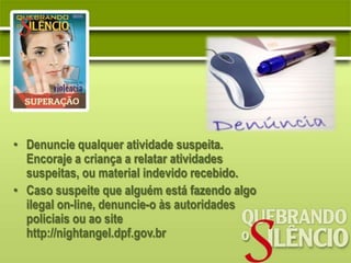 • Denuncie qualquer atividade suspeita.
  Encoraje a criança a relatar atividades
  suspeitas, ou material indevido recebido.
• Caso suspeite que alguém está fazendo algo
  ilegal on-line, denuncie-o às autoridades
  policiais ou ao site
  http://nightangel.dpf.gov.br
 